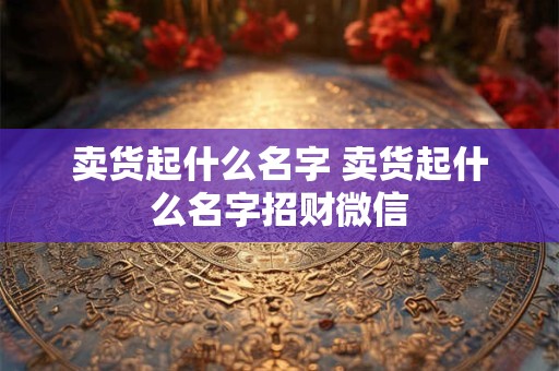 卖货起什么名字 卖货起什么名字招财微信