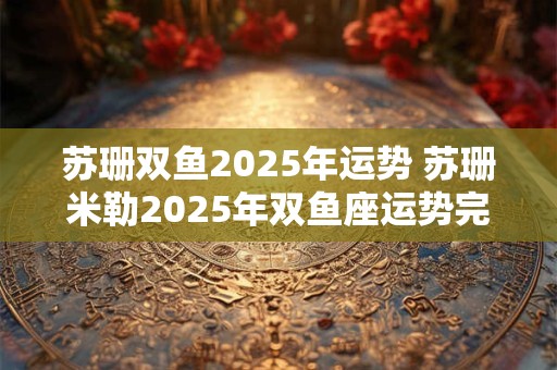 苏珊双鱼2025年运势 苏珊米勒2025年双鱼座运势完整版