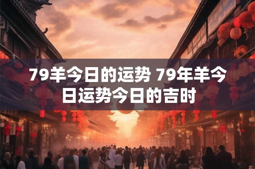 79羊今日的运势 79年羊今日运势今日的吉时