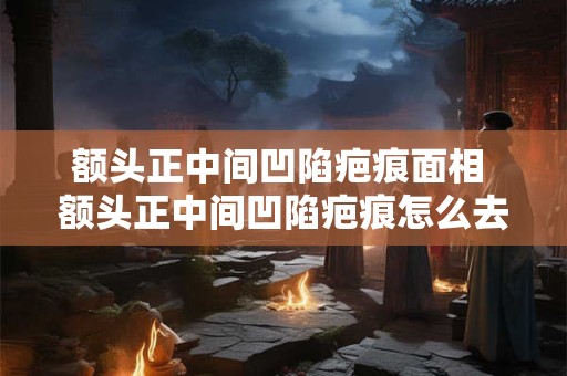 额头正中间凹陷疤痕面相 额头正中间凹陷疤痕怎么去除