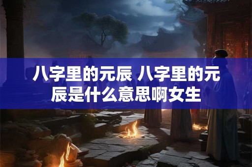 八字里的元辰 八字里的元辰是什么意思啊女生