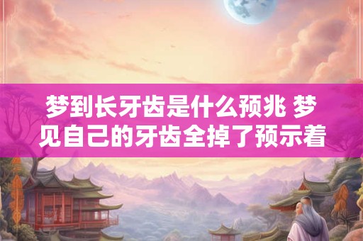 梦到长牙齿是什么预兆 梦见自己的牙齿全掉了预示着什么