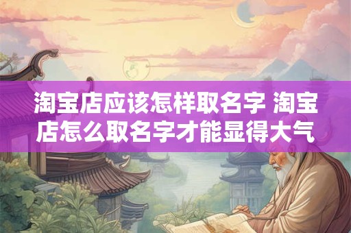 淘宝店应该怎样取名字 淘宝店怎么取名字才能显得大气