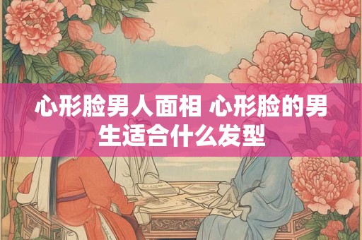 心形脸男人面相 心形脸的男生适合什么发型