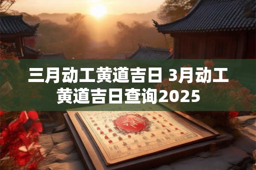 三月动工黄道吉日 3月动工黄道吉日查询2025