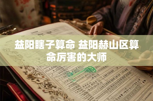 益阳瞎子算命 益阳赫山区算命厉害的大师