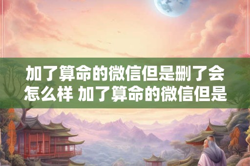 加了算命的微信但是删了会怎么样 加了算命的微信但是删了会怎么样吗
