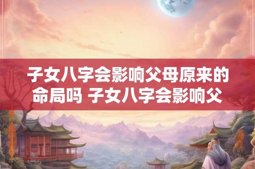 子女八字会影响父母原来的命局吗 子女八字会影响父母原来的命局吗为什么
