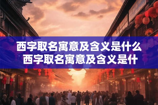 西字取名寓意及含义是什么 西字取名寓意及含义是什么女孩