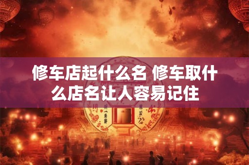 修车店起什么名 修车取什么店名让人容易记住 修车店起什么名 修车取什么店名让人容易记住