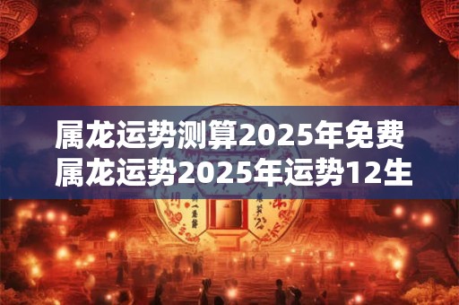 属龙运势测算2025年免费 属龙运势2025年运势12生肖