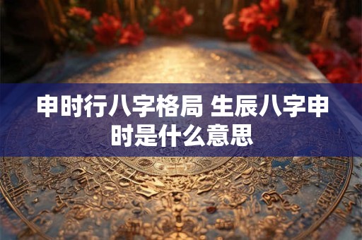 申时行八字格局 生辰八字申时是什么意思