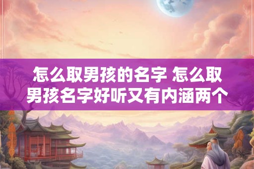 怎么取男孩的名字 怎么取男孩名字好听又有内涵两个字