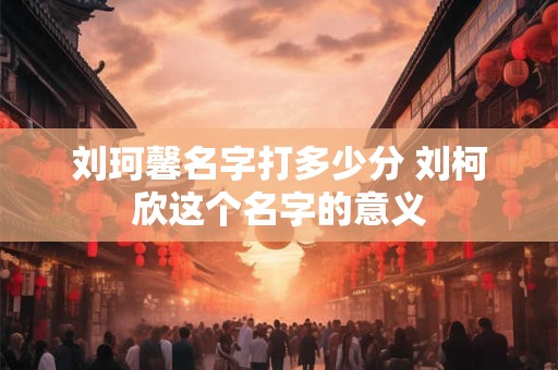 刘珂馨名字打多少分 刘柯欣这个名字的意义