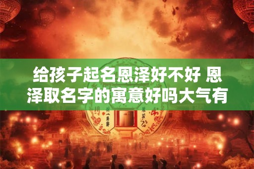 给孩子起名恩泽好不好 恩泽取名字的寓意好吗大气有内涵男孩名字精选