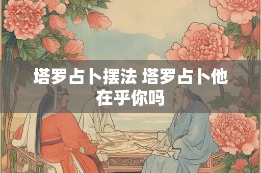 塔罗占卜摆法 塔罗占卜他在乎你吗