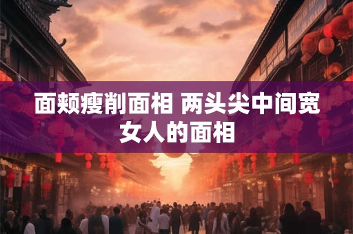 面颊瘦削面相 两头尖中间宽女人的面相