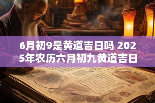6月初9是黄道吉日吗 2025年农历六月初九黄道吉日查询