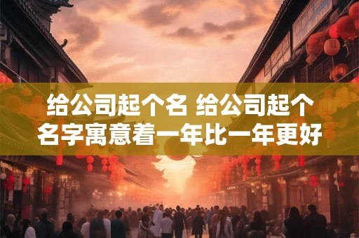 给公司起个名 给公司起个名字寓意着一年比一年更好