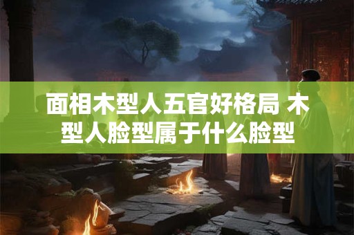 面相木型人五官好格局 木型人脸型属于什么脸型