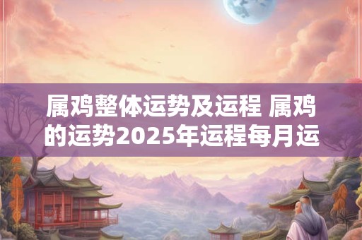 属鸡整体运势及运程 属鸡的运势2025年运程每月运程 属鸡整体运势及运程 属鸡的运势2025年运程每月运程