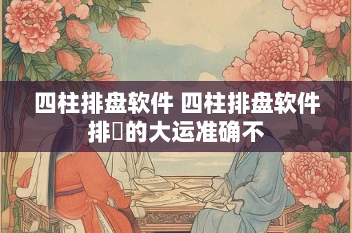 四柱排盘软件 四柱排盘软件排岀的大运准确不