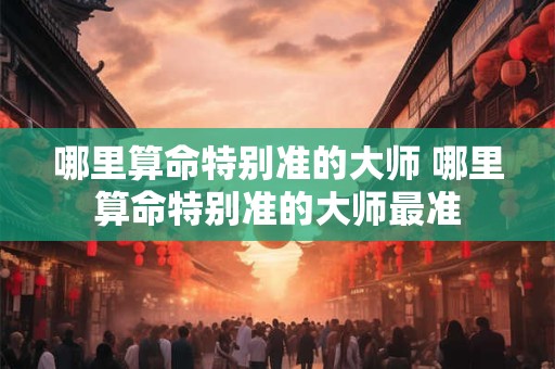 哪里算命特别准的大师 哪里算命特别准的大师最准