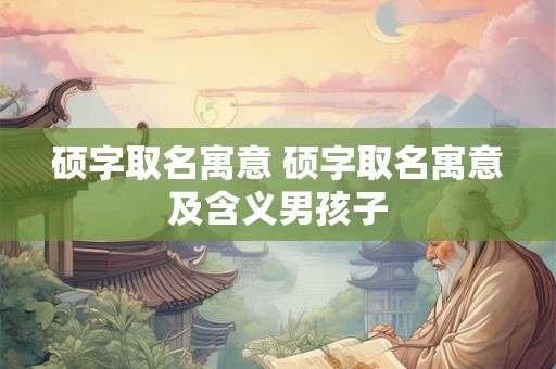 硕字取名寓意 硕字取名寓意及含义男孩子