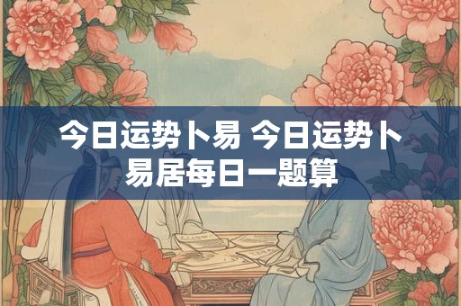 今日运势卜易 今日运势卜易居每日一题算