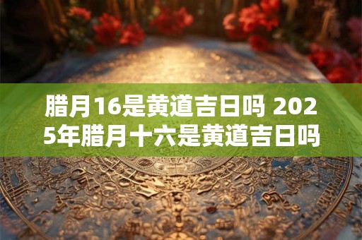 腊月16是黄道吉日吗 2025年腊月十六是黄道吉日吗