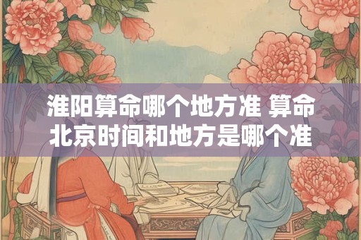 淮阳算命哪个地方准 算命北京时间和地方是哪个准
