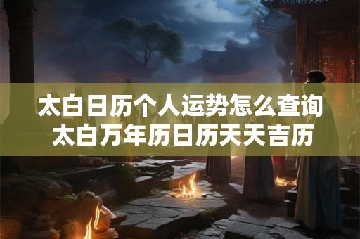 太白日历个人运势怎么查询 太白万年历日历天天吉历 太白日历个人运势怎么查询 太白万年历日历天天吉历