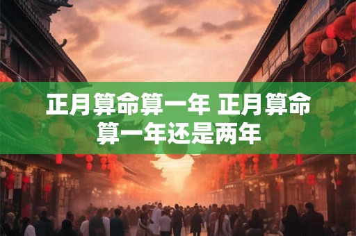 正月算命算一年 正月算命算一年还是两年