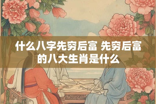 什么八字先穷后富 先穷后富的八大生肖是什么