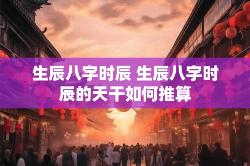 生辰八字时辰 生辰八字时辰的天干如何推算 生辰八字时辰 生辰八字时辰的天干如何推算