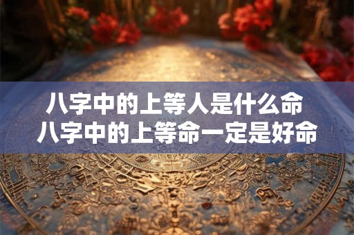 八字中的上等人是什么命 八字中的上等命一定是好命吗