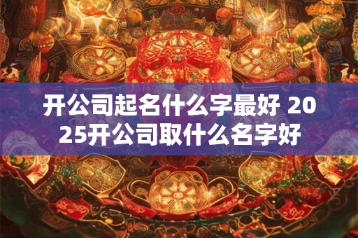 开公司起名什么字最好 2025开公司取什么名字好