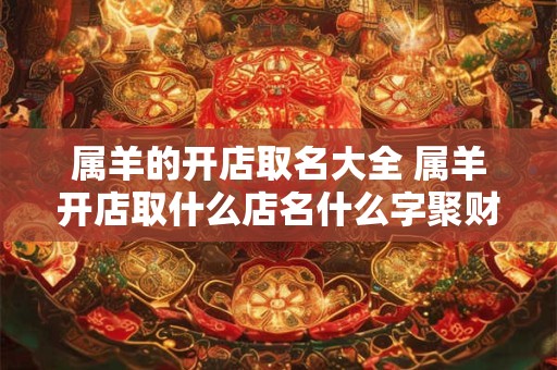 属羊的开店取名大全 属羊开店取什么店名什么字聚财
