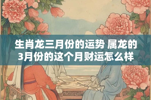 生肖龙三月份的运势 属龙的3月份的这个月财运怎么样