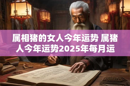 属相猪的女人今年运势 属猪人今年运势2025年每月运势 女