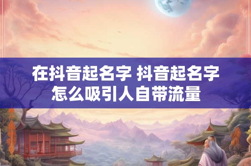 在抖音起名字 抖音起名字怎么吸引人自带流量