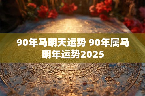 90年马明天运势 90年属马明年运势2025