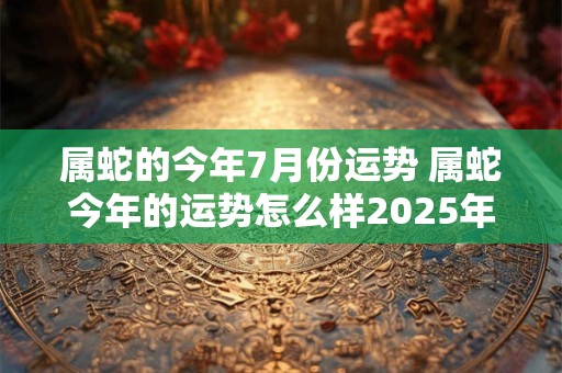 属蛇的今年7月份运势 属蛇今年的运势怎么样2025年