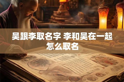 吴跟李取名字 李和吴在一起怎么取名