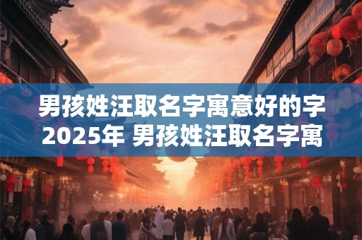 男孩姓汪取名字寓意好的字2025年 男孩姓汪取名字寓意好的字2025年属虎
