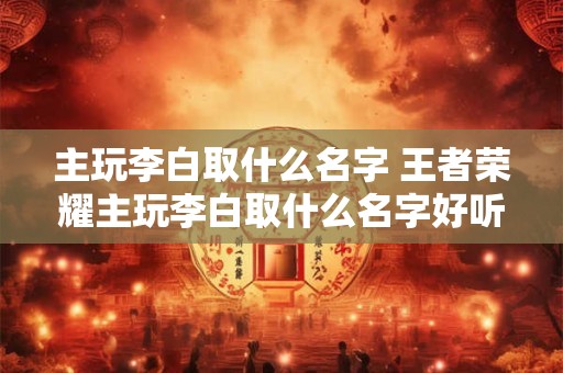 主玩李白取什么名字 王者荣耀主玩李白取什么名字好听