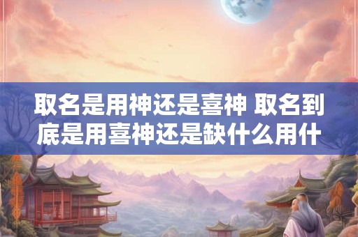 取名是用神还是喜神 取名到底是用喜神还是缺什么用什么