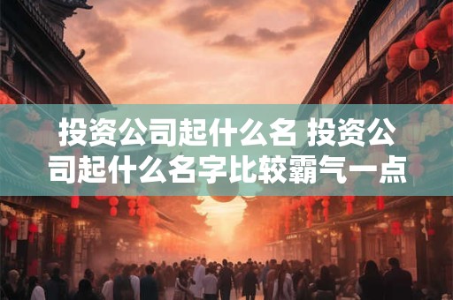 投资公司起什么名 投资公司起什么名字比较霸气一点