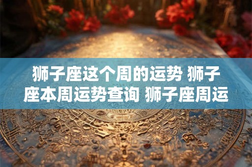 狮子座这个周的运势 狮子座本周运势查询 狮子座周运