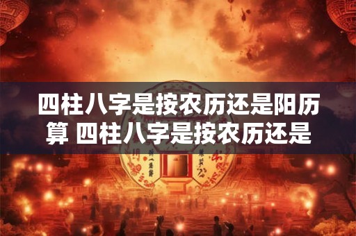 四柱八字是按农历还是阳历算 四柱八字是按农历还是阳历算出来的